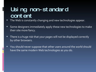 Using non-standard content The Web is constantly changing and new technologies appear. Some designers immediately apply these new technologies to make their site more fancy. There is a huge risk that your pages will not be displayed correctly by other browsers. You should never suppose that other users around the world should have the same modern Web technologies as you do. 