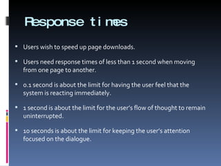 Response times Users wish to speed up page downloads. Users need response times of less than 1 second when moving from one page to another. 0.1 second is about the limit for having the user feel that the system is reacting immediately. 1 second is about the limit for the user’s flow of thought to remain uninterrupted. 10 seconds is about the limit for keeping the user’s attention focused on the dialogue. 