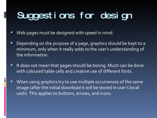 Suggestions for design Web pages must be designed with speed in mind. Depending on the purpose of a page, graphics should be kept to a minimum, only when it really adds to the user’s understanding of the information. It does not mean that pages should be boring. Much can be done with coloured table cells and creative use of different fonts. When using graphics try to use multiple occurrences of the same image (after the initial download it will be stored in user’s local cash). This applies to buttons, arrows, and icons. 