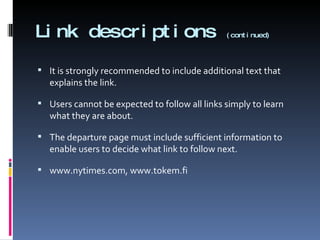 Link descriptions  (continued) It is strongly recommended to include additional text that explains the link. Users cannot be expected to follow all links simply to learn what they are about. The departure page must include sufficient information to enable users to decide what link to follow next. www.nytimes.com, www.tokem.fi 