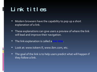 Link titles Modern browsers have the capability to pop up a short explanation of a link.  These explanations can give users a preview of where the link will lead and improve their navigation. The link explanation is called a  link title . Look at: www.tokem.fi, www.ibm.com, etc. The goal of the link is to help users predict what will happen if they follow a link. 
