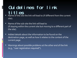 Guidelines for link titles Name of the site the link will lead to (if different from the current site). Name of the sub-site the link will lead to  (if staying within the current site but moving to a different part of the site). Added details about the information to be found on the destination page, as well as how it relates to the context of the current page. Warnings about possible problems at the other end of the link (e.g., “user registration required”). 