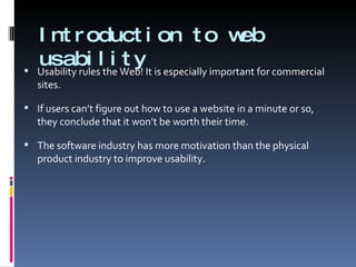Introduction to web usability Usability rules the Web! It is especially important for commercial sites. If users can’t figure out how to use a website in a minute or so, they conclude that it won’t be worth their time.  The software industry has more motivation than the physical product industry to improve usability. 