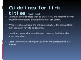 Guidelines for link titles  (continued) Link titles should be less than 80 characters, and rarely they ever exceed 60 characters. Shorter links titles are better. When it is obvious from the link context where the link will lead, then you don’t have to add link title. Link titles do not eliminate the need to make the link anchor understandable.  Users should not have to point to a link to understand what it means! 