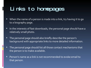 Links to homepages When the name of a person is made into a link, try having it to go to a biography page. In the interests of fast downloads, the personal page should have a relatively small photo. The personal page should also briefly describe the person’s background with appropriate links to more detailed information. The personal page should list all those contact mechanisms that the person is to make available. Person’s name as a link is not recommended to evoke email to that person. 