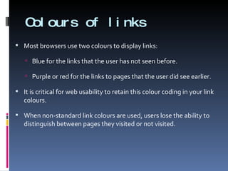 Colours of links Most browsers use two colours to display links:  Blue for the links that the user has not seen before. Purple or red for the links to pages that the user did see earlier. It is critical for web usability to retain this colour coding in your link colours. When non-standard link colours are used, users lose the ability to distinguish between pages they visited or not visited. 