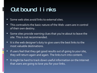 Outbound links Some web sites avoid links to external sites. This contradicts the basic nature of the Web: users are in control of their own destiny. Some sites provide warning clues that you’re about to leave the site. This is not recommended. It is the web designer’s duty to give users the best links to the most valuable destinations. If users feel that they get good results out of going to your site, they will return again and again. The links turn into content. It might be hard to track down useful information on the Internet that users are going to love you for your links. 
