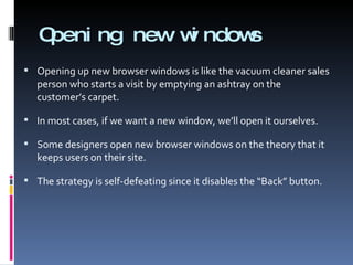 Opening new windows Opening up new browser windows is like the vacuum cleaner sales person who starts a visit by emptying an ashtray on the customer’s carpet. In most cases, if we want a new window, we’ll open it ourselves. Some designers open new browser windows on the theory that it keeps users on their site. The strategy is self-defeating since it disables the “Back” button. 