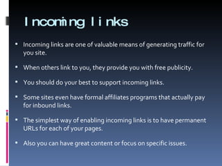 Incoming links Incoming links are one of valuable means of generating traffic for you site.  When others link to you, they provide you with free publicity. You should do your best to support incoming links.  Some sites even have formal affiliates programs that actually pay for inbound links. The simplest way of enabling incoming links is to have permanent URLs for each of your pages. Also you can have great content or focus on specific issues. 