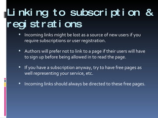 Linking to subscription & registrations Incoming links might be lost as a source of new users if you require subscriptions or user registration.  Authors will prefer not to link to a page if their users will have to sign up before being allowed in to read the page. If you have a subscription anyway, try to have free pages as well representing your service, etc. Incoming links should always be directed to these free pages. 