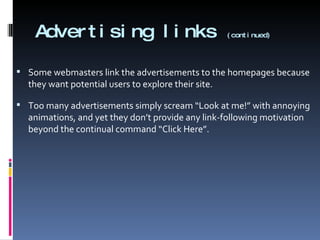 Advertising links  (continued) Some webmasters link the advertisements to the homepages because they want potential users to explore their site.  Too many advertisements simply scream “Look at me!” with annoying animations, and yet they don’t provide any link-following motivation beyond the continual command “Click Here”. 