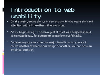 Introduction to web usability On the Web, you are always in competition for the user’s time and attention with all the other millions of sites. Art vs. Engineering – The main goal of most web projects should be to make it easy for customers to perform useful tasks. Engineering approach has one major benefit: when you are in doubt whether to choose one design or another, you can pose an empirical question. 