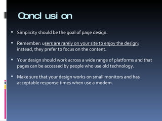 Conclusion Simplicity should be the goal of page design. Remember: u sers are rarely on your site to enjoy the design ; instead, they prefer to focus on the content. Your design should work across a wide range of platforms and that pages can be accessed by people who use old technology. Make sure that your design works on small monitors and has acceptable response times when use a modem. 