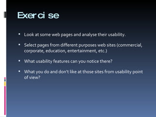 Exercise Look at some web pages and analyse their usability.  Select pages from different purposes web sites (commercial, corporate, education, entertainment, etc.) What usability features can you notice there?  What you do and don’t like at those sites from usability point of view? 