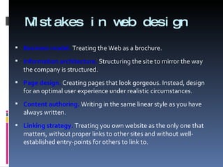 Mistakes in web design Business model.  Treating the Web as a brochure. Information architecture.  Structuring the site to mirror the way the company is structured.  Page design.  Creating pages that look gorgeous. Instead, design for an optimal user experience under realistic circumstances. Content authoring.  Writing in the same linear style as you have always written. Linking strategy.  Treating you own website as the only one that matters, without proper links to other sites and without well-established entry-points for others to link to. 