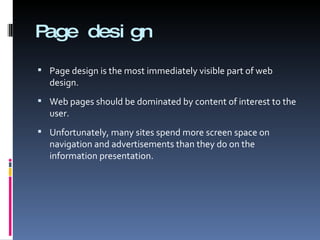 Page design Page design is the most immediately visible part of web design. Web pages should be dominated by content of interest to the user. Unfortunately, many sites spend more screen space on navigation and advertisements than they do on the information presentation. 
