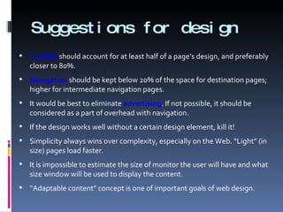 Suggestions for design Content  should account for at least half of a page’s design, and preferably closer to 80%. Navigation  should be kept below 20% of the space for destination pages; higher for intermediate navigation pages. It would be best to eliminate  advertising . If not possible, it should be considered as a part of overhead with navigation. If the design works well without a certain design element, kill it! Simplicity always wins over complexity, especially on the Web. “Light” (in size) pages load faster.  It is impossible to estimate the size of monitor the user will have and what size window will be used to display the content. “ Adaptable content” concept is one of important goals of web design. 