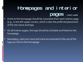 Homepages and interior pages   (continued) A link to the homepage should be consistent from each interior page (e.g., in the left-upper corner), which is also the preferred placement of the site name and logo. On all interior pages, the logo should be clickable and linked to the homepage. Nowadays, users are more and more accustomed to the use of the logo as a link to the homepage. 