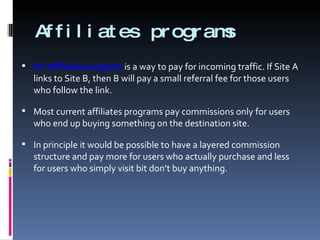 Affiliates programs An affiliates program   is a way to pay for incoming traffic. If Site A links to Site B, then B will pay a small referral fee for those users who follow the link. Most current affiliates programs pay commissions only for users who end up buying something on the destination site. In principle it would be possible to have a layered commission structure and pay more for users who actually purchase and less for users who simply visit bit don’t buy anything. 