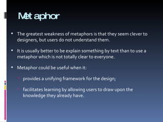 Metaphor The greatest weakness of metaphors is that they seem clever to designers, but users do not understand them. It is usually better to be explain something by text than to use a metaphor which is not totally clear to everyone.  Metaphor could be useful when it: provides a unifying framework for the design; facilitates learning by allowing users to draw upon the knowledge they already have. 