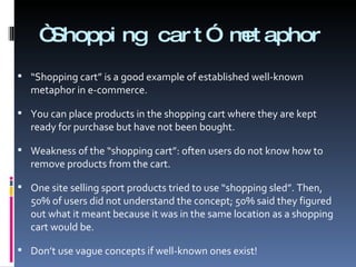 “ Shopping cart” metaphor “ Shopping cart” is a good example of established well-known metaphor in e-commerce.  You can place products in the shopping cart where they are kept ready for purchase but have not been bought. Weakness of the “shopping cart”: often users do not know how to remove products from the cart. One site selling sport products tried to use “shopping sled”. Then, 50% of users did not understand the concept; 50% said they figured out what it meant because it was in the same location as a shopping cart would be.  Don’t use vague concepts if well-known ones exist! 