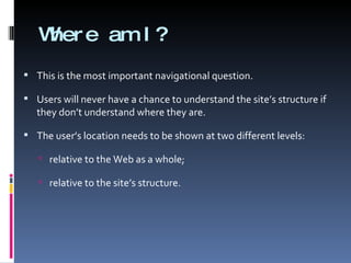 Where am I? This is the most important navigational question. Users will never have a chance to understand the site’s structure if they don’t understand where they are. The user’s location needs to be shown at two different levels: relative to the Web as a whole; relative to the site’s structure. 