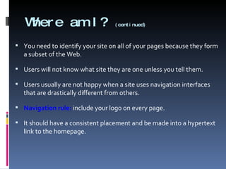 Where am I?  (continued) You need to identify your site on all of your pages because they form a subset of the Web. Users will not know what site they are one unless you tell them. Users usually are not happy when a site uses navigation interfaces that are drastically different from others.  Navigation rule:  include your logo on every page. It should have a consistent placement and be made into a hypertext link to the homepage. 