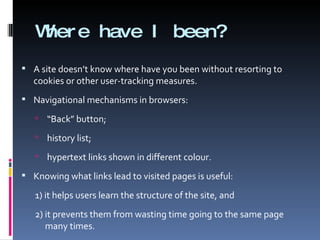 Where have I been? A site doesn’t know where have you been without resorting to cookies or other user-tracking measures. Navigational mechanisms in browsers:  “ Back” button; history list; hypertext links shown in different colour. Knowing what links lead to visited pages is useful:  1) it helps users learn the structure of the site, and  2) it prevents them from wasting time going to the same page many times. 