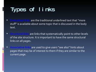 Types of links Embedded links  are the traditional underlined text that “more stuff” is available about some topic that is discussed in the body text. Structural links  are links that systematically point to other levels of the site structure. It is important to have the same structural links on all pages. Associative links  are used to give users “see also” hints about pages that may be of interest to them if they are similar to the current page. 