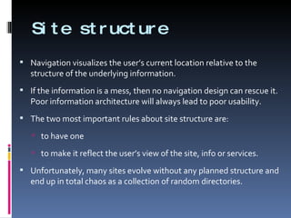 Site structure Navigation visualizes the user’s current location relative to the structure of the underlying information. If the information is a mess, then no navigation design can rescue it. Poor information architecture will always lead to poor usability. The two most important rules about site structure are: to have one  to make it reflect the user’s view of the site, info or services. Unfortunately, many sites evolve without any planned structure and end up in total chaos as a collection of random directories. 