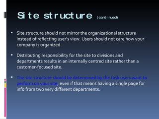 Site structure  (continued) Site structure should not mirror the organizational structure instead of reflecting user’s view. Users should not care how your company is organized. Distributing responsibility for the site to divisions and departments results in an internally centred site rather than a customer-focused site. The site structure should be determined by the task users want to perform on your site , even if that means having a single page for info from two very different departments. 