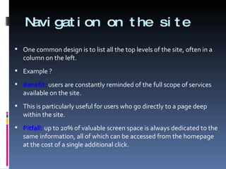 Navigation on the site One common design is to list all the top levels of the site, often in a column on the left. Example ? Benefit:  users are constantly reminded of the full scope of services available on the site.  This is particularly useful for users who go directly to a page deep within the site. Pitfall:  up to 20% of valuable screen space is always dedicated to the same information, all of which can be accessed from the homepage at the cost of a single additional click. 
