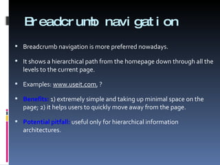 Breadcrumb navigation Breadcrumb navigation is more preferred nowadays.  It shows a hierarchical path from the homepage down through all the levels to the current page. Examples:  www.useit.com , ? Benefits:  1) extremely simple and taking up minimal space on the page; 2) it helps users to quickly move away from the page. Potential pitfall:  useful only for hierarchical information architectures. 