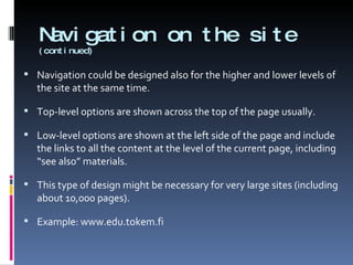 Navigation on the site  (continued) Navigation could be designed also for the higher and lower levels of the site at the same time. Top-level options are shown across the top of the page usually.  Low-level options are shown at the left side of the page and include the links to all the content at the level of the current page, including “see also” materials. This type of design might be necessary for very large sites (including about 10,000 pages). Example: www.edu.tokem.fi 