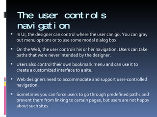 The user controls navigation In UI, the designer can control where the user can go. You can gray out menu options or to use some modal dialog box. On the Web, the user controls his or her navigation. Users can take paths that were never intended by the designer. Users also control their own bookmark menu and can use it to create a customized interface to a site. Web designers need to accommodate and support user-controlled navigation.  Sometimes you can force users to go through predefined paths and prevent them from linking to certain pages, but users are not happy about such sites. 