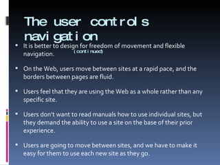 The user controls navigation     (continued) It is better to design for freedom of movement and flexible navigation. On the Web, users move between sites at a rapid pace, and the borders between pages are fluid.  Users feel that they are using the Web as a whole rather than any specific site. Users don’t want to read manuals how to use individual sites, but they demand the ability to use a site on the base of their prior experience. Users are going to move between sites, and we have to make it easy for them to use each new site as they go. 