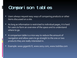 Comparison tables Users always request easy ways of comparing products or other items discussed on a site.  As long as information is restricted to individual pages, it is hard for users to form an overview of the space and to understand where to go. A comparison table is a nice way to reduce the amount of navigation and allow users to go straight to the one or two products they are really interested in. Example: www.gigantti.fi, www.sony.com, www.toshiba.com 
