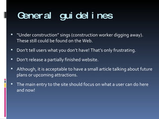 General guidelines “ Under construction” sings (construction worker digging away). These still could be found on the Web. Don’t tell users what you don’t have! That’s only frustrating.  Don’t release a partially finished website.  Although, it is acceptable to have a small article talking about future plans or upcoming attractions. The main entry to the site should focus on what a user can do here and now! 