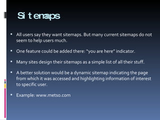 Sitemaps All users say they want sitemaps. But many current sitemaps do not seem to help users much.  One feature could be added there: “you are here” indicator. Many sites design their sitemaps as a simple list of all their stuff.  A better solution would be a dynamic sitemap indicating the page from which it was accessed and highlighting information of interest to specific user. Example: www.metso.com  