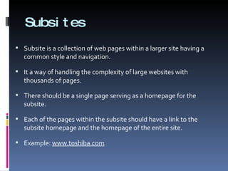 Subsites Subsite is a collection of web pages within a larger site having a common style and navigation.  It a way of handling the complexity of large websites with thousands of pages. There should be a single page serving as a homepage for the subsite.  Each of the pages within the subsite should have a link to the subsite homepage and the homepage of the entire site. Example:  www.toshiba.com 