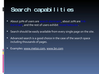 Search capabilities About 50% of users are  search-dominant , about 20% are  link-dominant , and the rest of users exhibit  mixed behavior . Search should be easily available from every single page on the site. Advanced search is a good choice in the case of the search space including thousands of pages. Examples:  www.metso.com ,  www.bn.com 