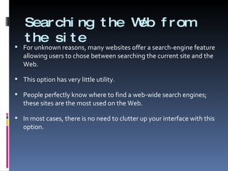 Searching the Web from the site For unknown reasons, many websites offer a search-engine feature allowing users to chose between searching the current site and the Web. This option has very little utility. People perfectly know where to find a web-wide search engines; these sites are the most used on the Web. In most cases, there is no need to clutter up your interface with this option.  