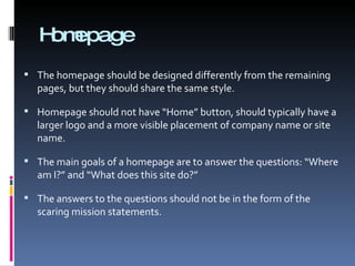 Homepage The homepage should be designed differently from the remaining pages, but they should share the same style. Homepage should not have “Home” button, should typically have a larger logo and a more visible placement of company name or site name. The main goals of a homepage are to answer the questions: “Where am I?” and “What does this site do?” The answers to the questions should not be in the form of the scaring mission statements. 