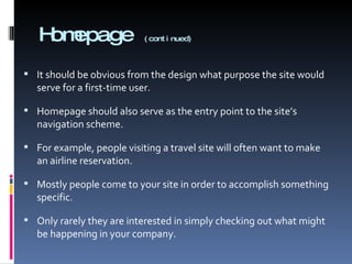 Homepage  (continued) It should be obvious from the design what purpose the site would serve for a first-time user. Homepage should also serve as the entry point to the site’s navigation scheme. For example, people visiting a travel site will often want to make an airline reservation. Mostly people come to your site in order to accomplish something specific.  Only rarely they are interested in simply checking out what might be happening in your company. 