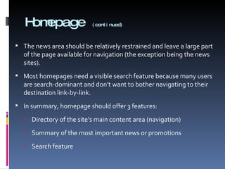 Homepage  (continued) The news area should be relatively restrained and leave a large part of the page available for navigation (the exception being the news sites). Most homepages need a visible search feature because many users are search-dominant and don’t want to bother navigating to their destination link-by-link. In summary, homepage should offer 3 features: Directory of the site’s main content area (navigation) Summary of the most important news or promotions Search feature 
