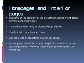 Homepages and interior pages The name of the company or the site is the most important design element on the homepage. It should not necessarily be biggest design element.  Usually it is in the left-upper corner. Site name is to be repeated on all interior pages. Interior pages should focus more on specific content and less on providing a general welcome statement or an overview for the homepage. 