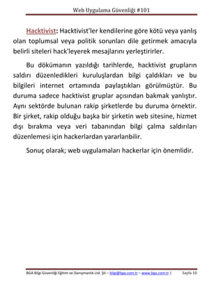 Web Uygulama Güvenliği #101

Hacktivist: Hacktivist'ler kendilerine göre kötü veya yanlış
olan toplumsal veya politik sorunları dile getirmek amacıyla
belirli siteleri hack'leyerek mesajlarını yerleştirirler.
Bu dökümanın yazıldığı tarihlerde, hacktivist grupların
saldırı düzenledikleri kuruluşlardan bilgi çaldıkları ve bu
bilgileri internet ortamında paylaştıkları görülmüştür. Bu
duruma sadece hacktivist gruplar açısından bakmak yanlıştır.
Aynı sektörde bulunan rakip şirketlerde bu duruma örnektir.
Bir şirket, rakip olduğu başka bir şirketin web sitesine, hizmet
dışı bırakma veya veri tabanından bilgi çalma saldırıları
düzenlemesi için hackerlardan yararlanbilir.
Sonuç olarak; web uygulamaları hackerlar için önemlidir.

BGA Bilgi Güvenliği Eğitim ve Danışmanlık Ltd. Şti – bilgi@bga.com.tr – www.bga.com.tr |

Sayfa 10

 