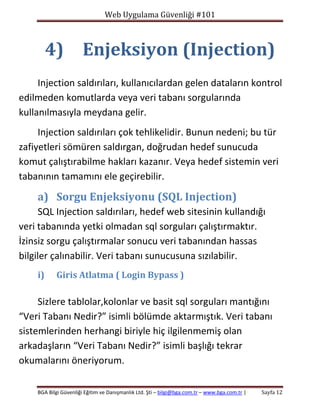 Web Uygulama Güvenliği #101

4) Enjeksiyon (Injection)
Injection saldırıları, kullanıcılardan gelen dataların kontrol
edilmeden komutlarda veya veri tabanı sorgularında
kullanılmasıyla meydana gelir.
Injection saldırıları çok tehlikelidir. Bunun nedeni; bu tür
zafiyetleri sömüren saldırgan, doğrudan hedef sunucuda
komut çalıştırabilme hakları kazanır. Veya hedef sistemin veri
tabanının tamamını ele geçirebilir.

a) Sorgu Enjeksiyonu (SQL Injection)
SQL Injection saldırıları, hedef web sitesinin kullandığı
veri tabanında yetki olmadan sql sorguları çalıştırmaktır.
İzinsiz sorgu çalıştırmalar sonucu veri tabanından hassas
bilgiler çalınabilir. Veri tabanı sunucusuna sızılabilir.
i)

Giris Atlatma ( Login Bypass )

Sizlere tablolar,kolonlar ve basit sql sorguları mantığını
“Veri Tabanı Nedir?” isimli bölümde aktarmıştık. Veri tabanı
sistemlerinden herhangi biriyle hiç ilgilenmemiş olan
arkadaşların “Veri Tabanı Nedir?” isimli başlığı tekrar
okumalarını öneriyorum.
BGA Bilgi Güvenliği Eğitim ve Danışmanlık Ltd. Şti – bilgi@bga.com.tr – www.bga.com.tr |

Sayfa 12

 