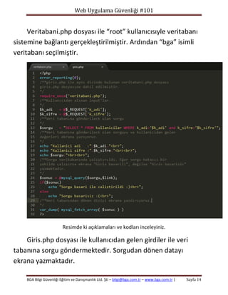Web Uygulama Güvenliği #101

Veritabani.php dosyası ile “root” kullanıcısıyle veritabanı
sistemine bağlantı gerçekleştirilmiştir. Ardından “bga” isimli
veritabanı seçilmiştir.

Resimde ki açıklamaları ve kodları inceleyiniz.

Giris.php dosyası ile kullanıcıdan gelen girdiler ile veri
tabanına sorgu göndermektedir. Sorgudan dönen datayı
ekrana yazmaktadır.
BGA Bilgi Güvenliği Eğitim ve Danışmanlık Ltd. Şti – bilgi@bga.com.tr – www.bga.com.tr |

Sayfa 14

 