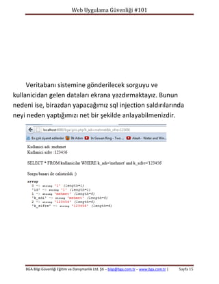 Web Uygulama Güvenliği #101

Veritabanı sistemine gönderilecek sorguyu ve
kullanicidan gelen dataları ekrana yazdırmaktayız. Bunun
nedeni ise, birazdan yapacağımız sql injection saldırılarında
neyi neden yaptığımızı net bir şekilde anlayabilmenizdir.

BGA Bilgi Güvenliği Eğitim ve Danışmanlık Ltd. Şti – bilgi@bga.com.tr – www.bga.com.tr |

Sayfa 15

 